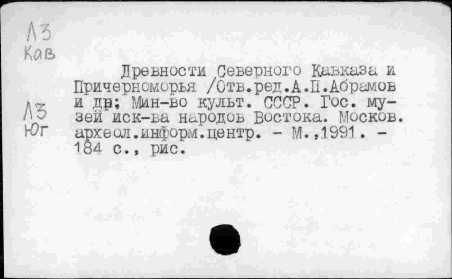 ﻿Л5
Кав
Л'5 К?г
Древности Северного Кавказа и Причерноморья /Отв.ред.А.П.Абрамов и др; Мин-во культ. СССР. Гос. музей иск-ва народов Востока. Москов. археол.информ.центр. - М. ,1991. -184 с., рис.